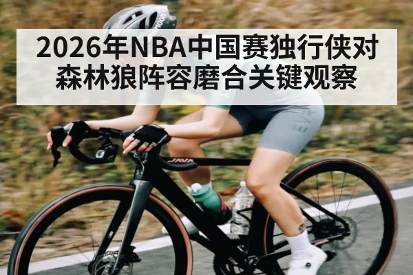 2026年NBA中国赛独行侠对森林狼阵容磨合关键观察